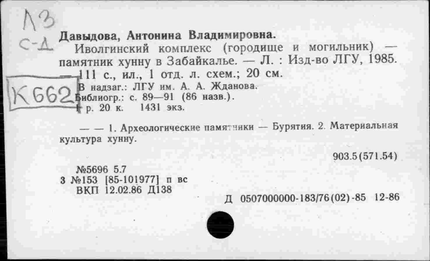 ﻿\2>
Давыдова, Антонина Владимировна.
— Иволгинский комплекс (городище и могильник) — памятник хунну в Забайкалье. — Л. : Изд-во ЛГУ, 1985. Î11 с., ил., 1 отд. л. схем.; 20 см.
J надзаг.: ЛГУ им. А. А. Жданова.
иблиогр.: с. 89—91 (86 назв.).
р. 20 к. 1431 экз.
— — 1. Археологические памятники — Бурятия. 2. Материальная культура хунну.
№5696 5.7
3 №153 [85-101977] п вс ВКП 12.02.86 Д138
903.5(571.54)
Д 0507000000-183/76(02)-85 12-86